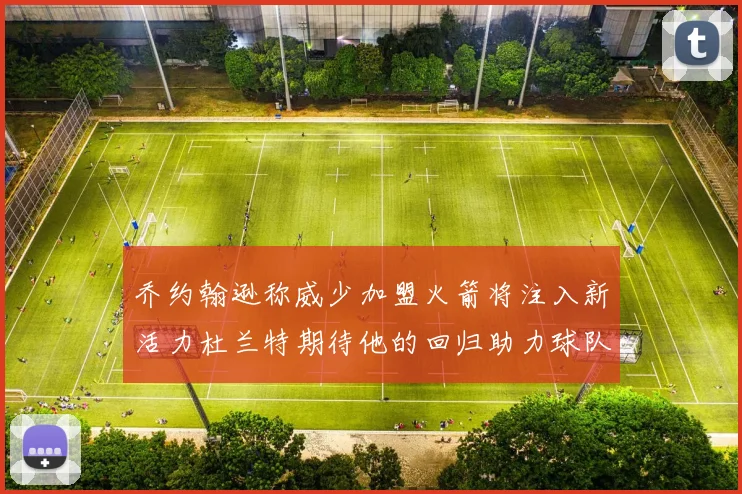 乔约翰逊称威少加盟火箭将注入新活力杜兰特期待他的回归助力球队