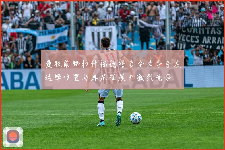 曼联前锋拉什福德誓言全力争夺左边锋位置与库尼亚展开激烈竞争