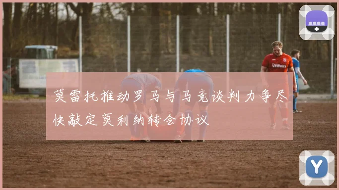 莫雷托推动罗马与马竞谈判力争尽快敲定莫利纳转会协议