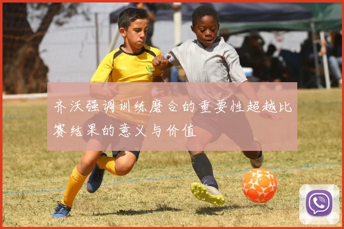 齐沃强调训练磨合的重要性超越比赛结果的意义与价值