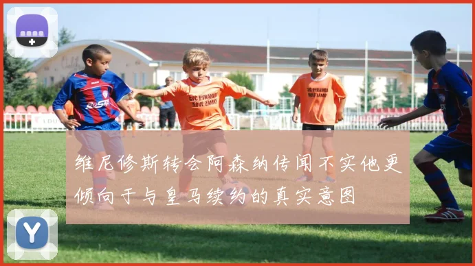 维尼修斯转会阿森纳传闻不实他更倾向于与皇马续约的真实意图