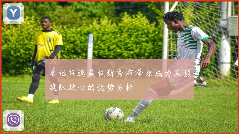 名记评选最佳新秀布泽尔成为灰熊建队核心的优势分析