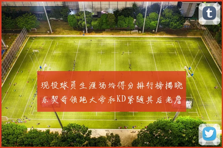 现役球员生涯场均得分排行榜揭晓东契奇领跑大帝和KD紧随其后老詹位居第四