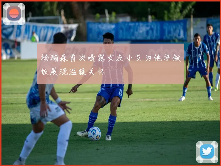 杨瀚森首次透露女友小艾为他学做饭展现温暖关怀